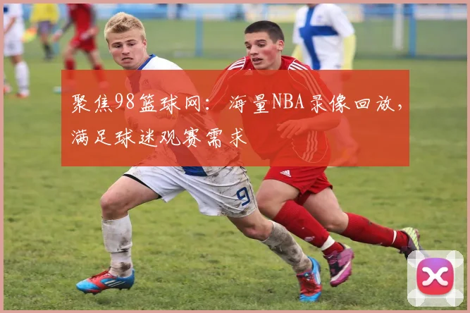 聚焦98篮球网：海量NBA录像回放，满足球迷观赛需求