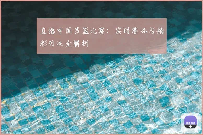 直播中国男篮比赛:实时赛况与精彩对决全解析