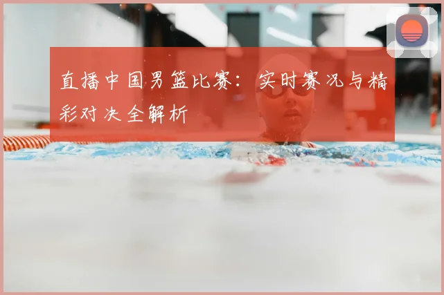 直播中国男篮比赛:实时赛况与精彩对决全解析