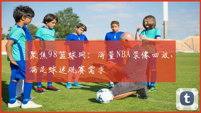 聚焦98篮球网：海量NBA录像回放，满足球迷观赛需求