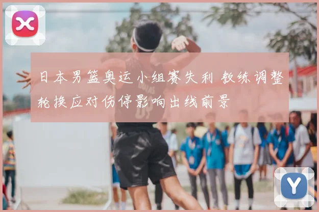 日本男篮奥运小组赛失利 教练调整轮换应对伤停影响出线前景